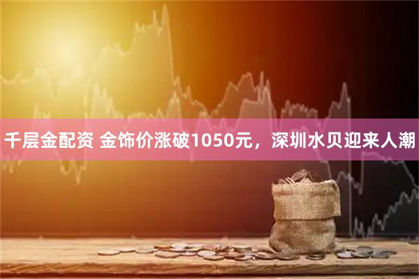 千层金配资 金饰价涨破1050元，深圳水贝迎来人潮