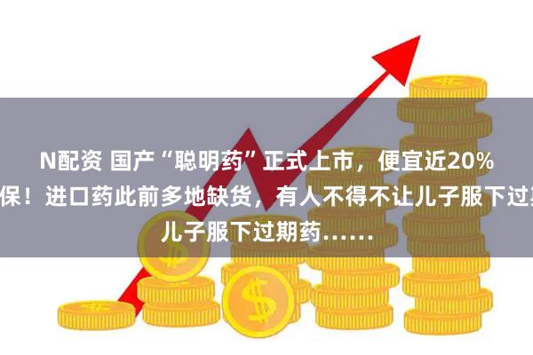 N配资 国产“聪明药”正式上市，便宜近20%，纳入医保！进口药此前多地缺货，有人不得不让儿子服下过期药……