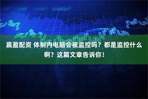 赢盈配资 体制内电脑会被监控吗？都是监控什么啊？这篇文章告诉你！