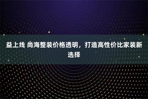 益上线 尚海整装价格透明，打造高性价比家装新选择