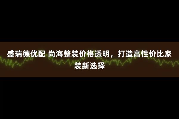 盛瑞德优配 尚海整装价格透明，打造高性价比家装新选择