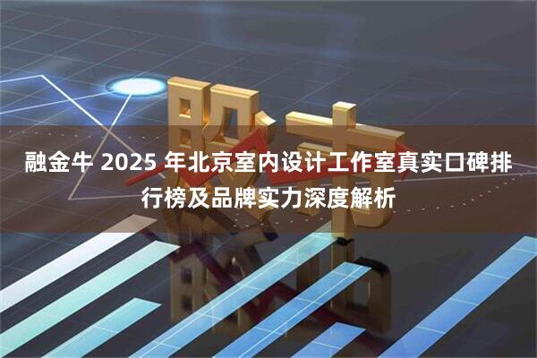 融金牛 2025 年北京室内设计工作室真实口碑排行榜及品牌实力深度解析