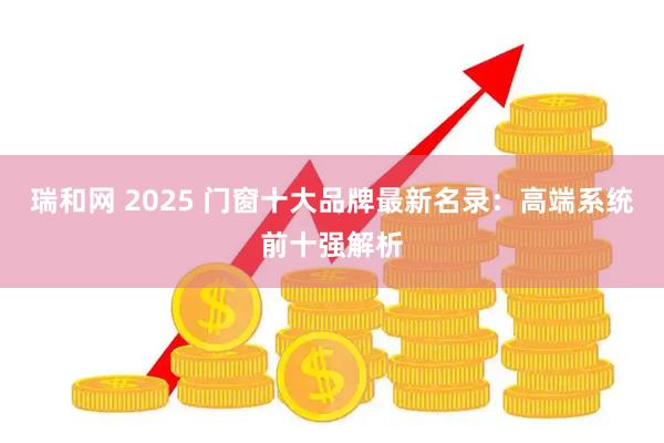 瑞和网 2025 门窗十大品牌最新名录：高端系统前十强解析