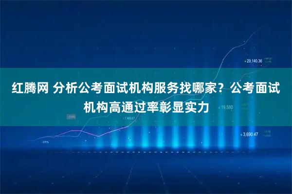 红腾网 分析公考面试机构服务找哪家？公考面试机构高通过率彰显实力