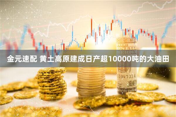 金元速配 黄土高原建成日产超10000吨的大油田