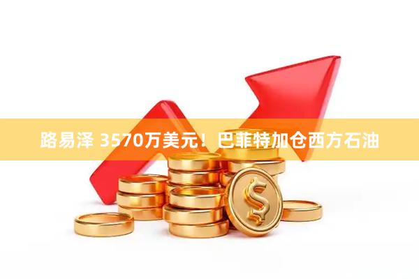 路易泽 3570万美元！巴菲特加仓西方石油