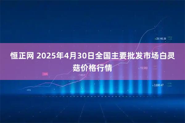 恒正网 2025年4月30日全国主要批发市场白灵菇价格行情
