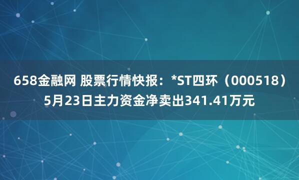 658金融网 股票行情快报：*ST四环（000518）5月23日主力资金净卖出341.41万元
