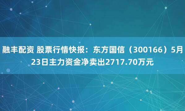 融丰配资 股票行情快报：东方国信（300166）5月23日主力资金净卖出2717.70万元