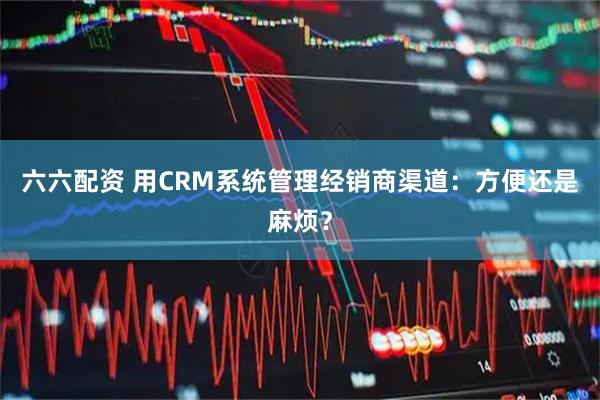 六六配资 用CRM系统管理经销商渠道：方便还是麻烦？
