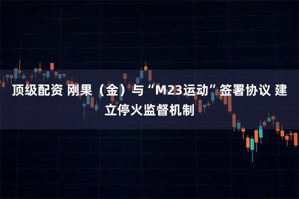 顶级配资 刚果（金）与“M23运动”签署协议 建立停火监督机制