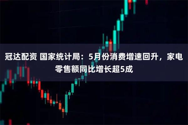 冠达配资 国家统计局：5月份消费增速回升，家电零售额同比增长超5成