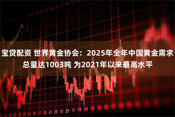 宝贷配资 世界黄金协会：2025年全年中国黄金需求总量达1003吨 为2021年以来最高水平