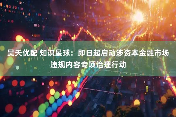 昊天优配 知识星球：即日起启动涉资本金融市场违规内容专项治理行动