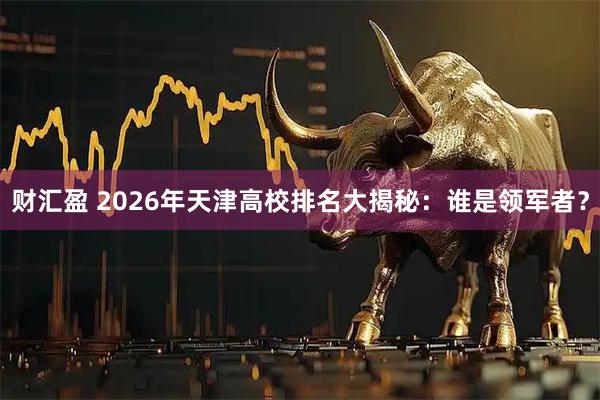 财汇盈 2026年天津高校排名大揭秘：谁是领军者？