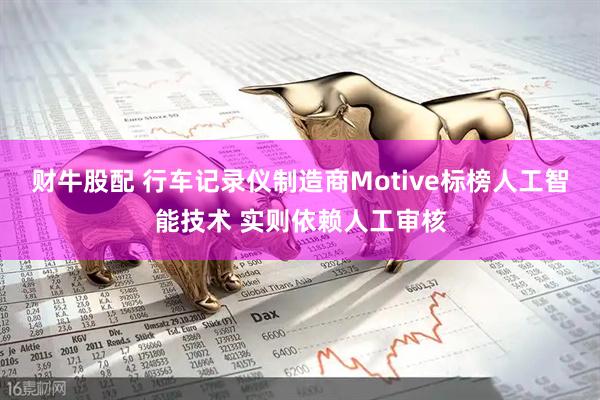 财牛股配 行车记录仪制造商Motive标榜人工智能技术 实则依赖人工审核