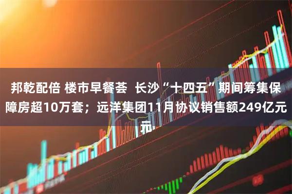 邦乾配倍 楼市早餐荟  长沙“十四五”期间筹集保障房超10万套；远洋集团11月协议销售额249亿元