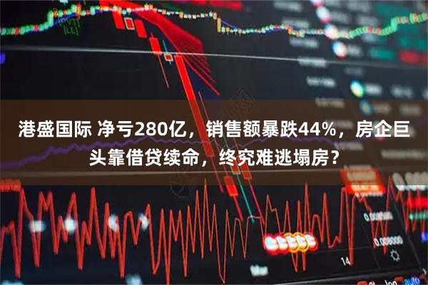 港盛国际 净亏280亿，销售额暴跌44%，房企巨头靠借贷续命，终究难逃塌房？